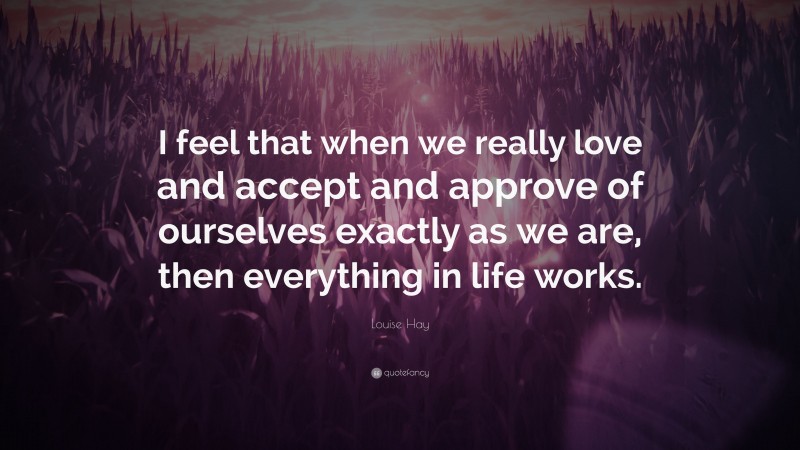 Louise Hay Quote: “I feel that when we really love and accept and approve of ourselves exactly as we are, then everything in life works.”