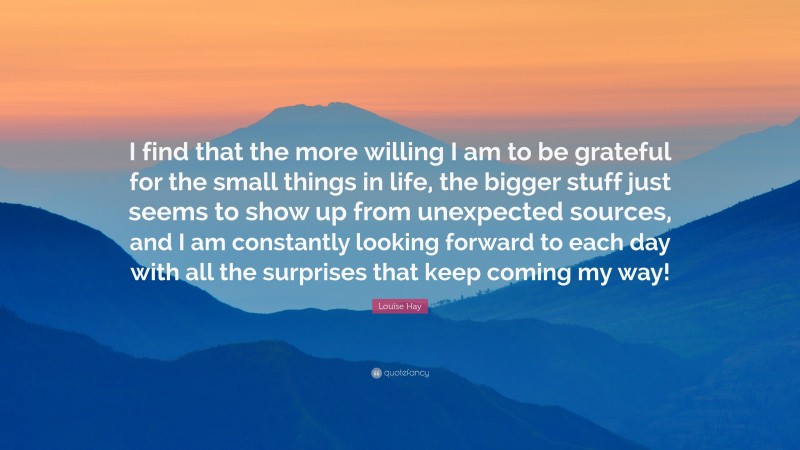 Louise Hay Quote: “I find that the more willing I am to be grateful for the small things in life, the bigger stuff just seems to show up from unexpected sources, and I am constantly looking forward to each day with all the surprises that keep coming my way!”