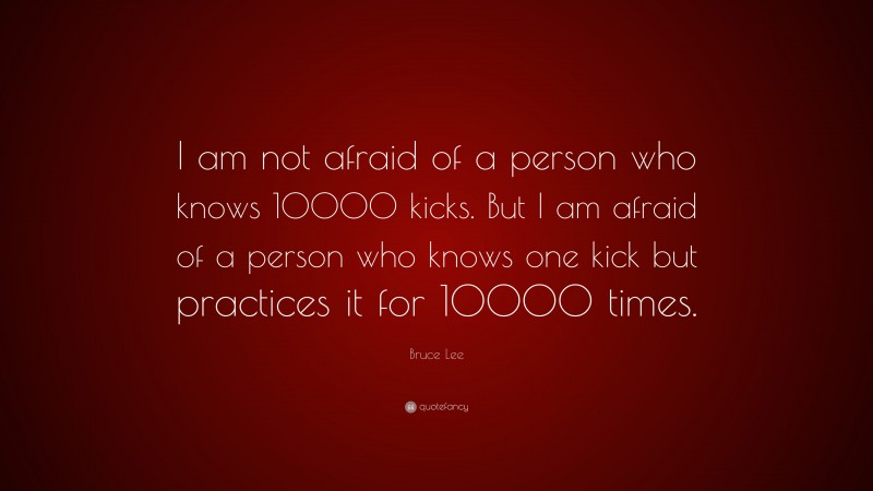 Bruce Lee Quote: “I am not afraid of a person who knows 10000 kicks. But I am afraid of a person who knows one kick but practices it for 10000 times.”