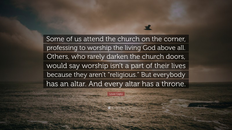 Louie Giglio Quote: “Some of us attend the church on the corner, professing to worship the living God above all. Others, who rarely darken the church doors, would say worship isn’t a part of their lives because they aren’t “religious.” But everybody has an altar. And every altar has a throne.”