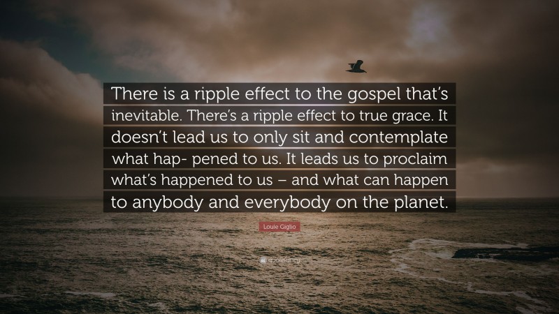 Louie Giglio Quote: “There is a ripple effect to the gospel that’s inevitable. There’s a ripple effect to true grace. It doesn’t lead us to only sit and contemplate what hap- pened to us. It leads us to proclaim what’s happened to us – and what can happen to anybody and everybody on the planet.”