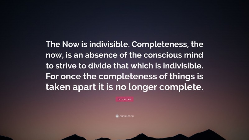 Bruce Lee Quote: “The Now is indivisible. Completeness, the now, is an absence of the conscious mind to strive to divide that which is indivisible. For once the completeness of things is taken apart it is no longer complete.”