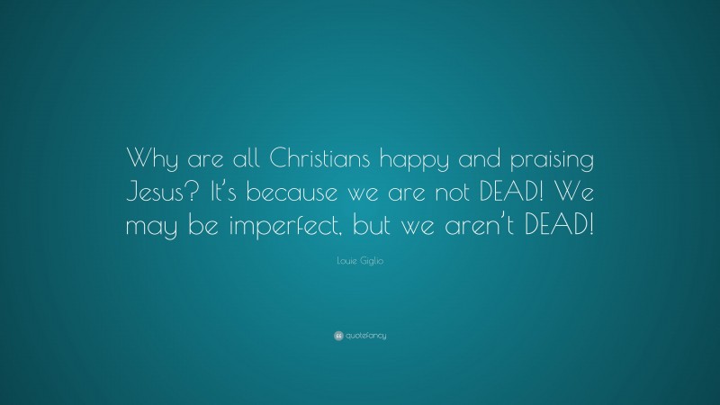 Louie Giglio Quote: “Why are all Christians happy and praising Jesus? It’s because we are not DEAD! We may be imperfect, but we aren’t DEAD!”