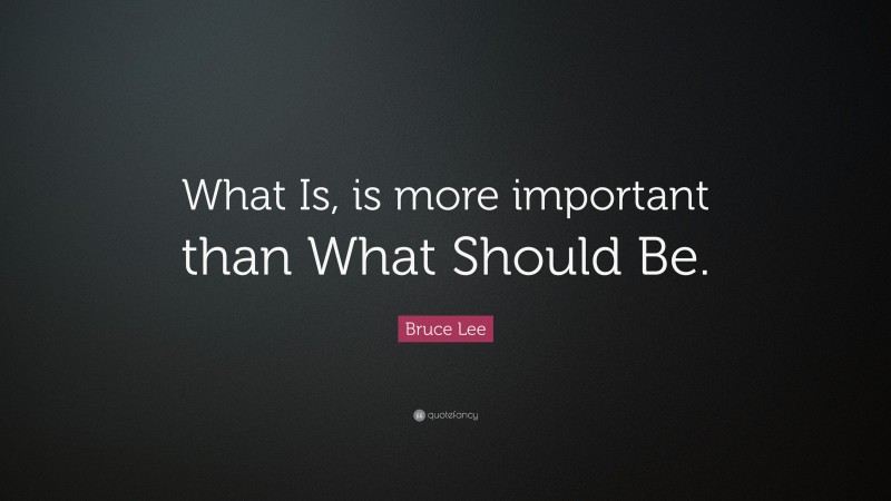 Bruce Lee Quote: “What Is, is more important than What Should Be.”