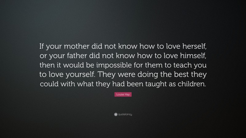 Louise Hay Quote: “If your mother did not know how to love herself, or your father did not know how to love himself, then it would be impossible for them to teach you to love yourself. They were doing the best they could with what they had been taught as children.”