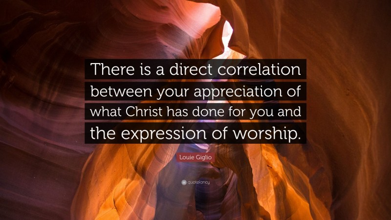Louie Giglio Quote: “There is a direct correlation between your appreciation of what Christ has done for you and the expression of worship.”