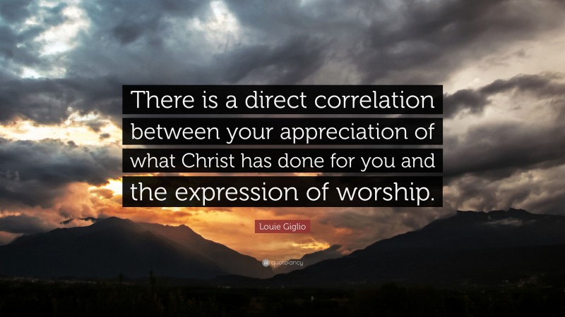 Louie Giglio Quote: “There is a direct correlation between your appreciation of what Christ has done for you and the expression of worship.”