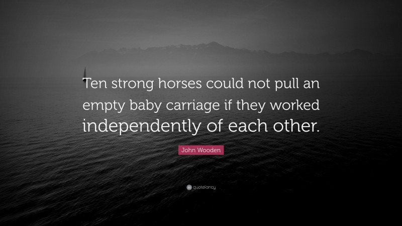 John Wooden Quote: “Ten strong horses could not pull an empty baby carriage if they worked independently of each other.”