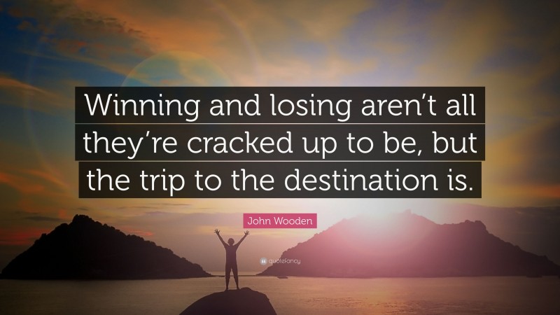 John Wooden Quote: “Winning and losing aren’t all they’re cracked up to be, but the trip to the destination is.”