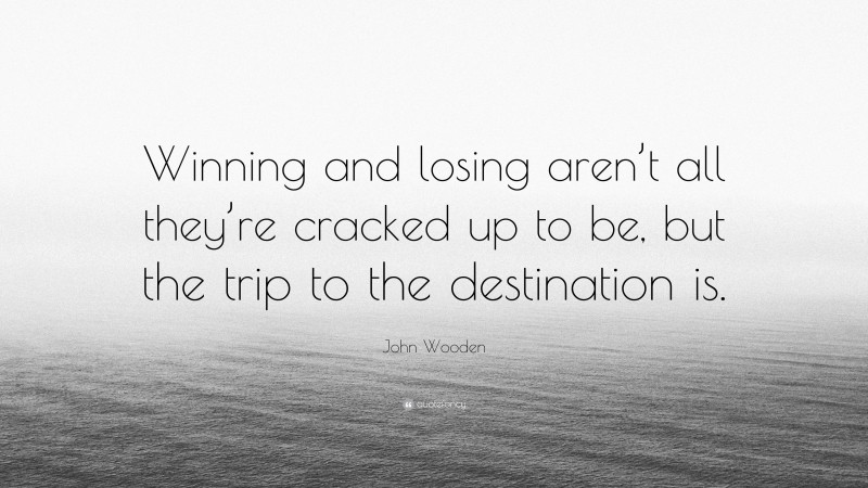 John Wooden Quote: “Winning and losing aren’t all they’re cracked up to be, but the trip to the destination is.”