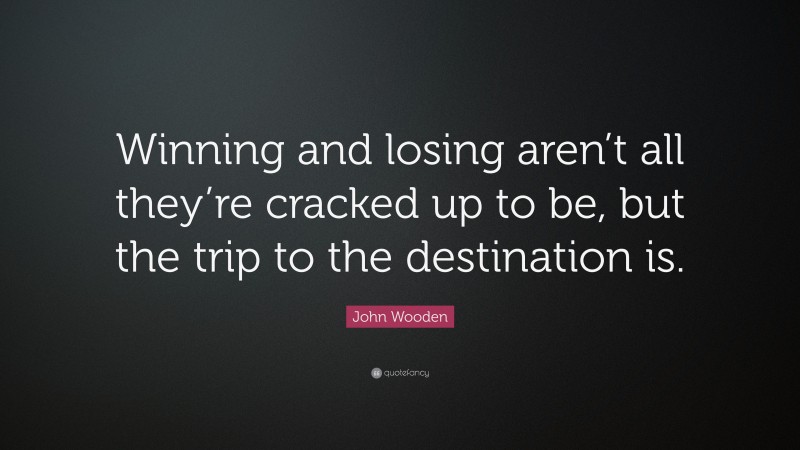 John Wooden Quote: “Winning and losing aren’t all they’re cracked up to be, but the trip to the destination is.”