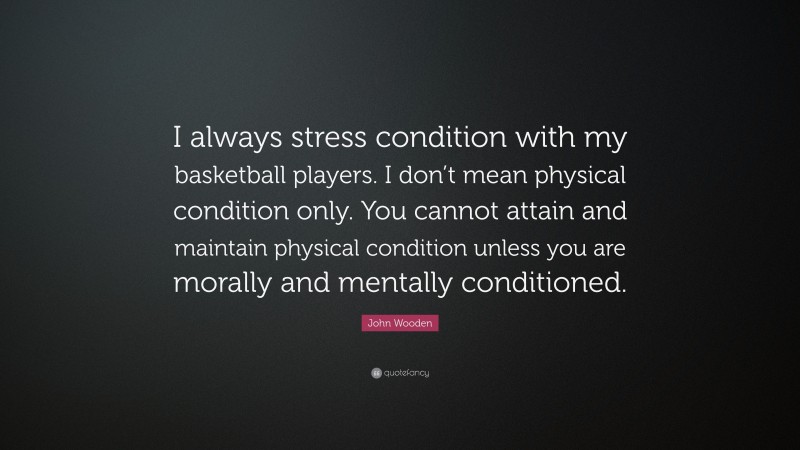 John Wooden Quote: “I always stress condition with my basketball players. I don’t mean physical condition only. You cannot attain and maintain physical condition unless you are morally and mentally conditioned.”
