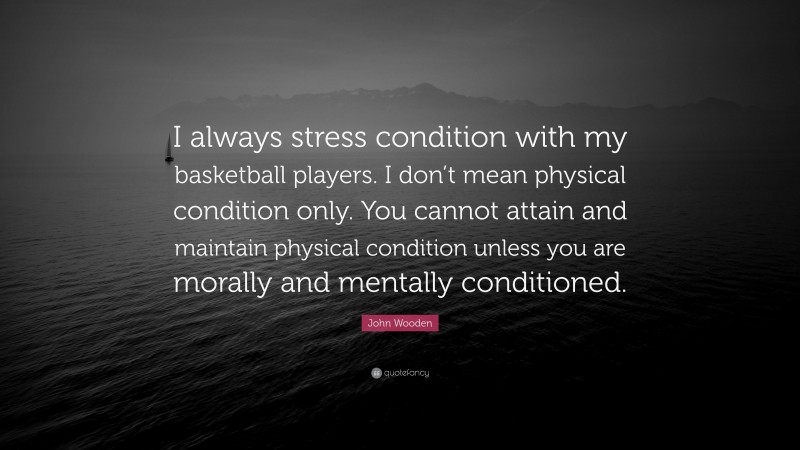 John Wooden Quote: “I always stress condition with my basketball players. I don’t mean physical condition only. You cannot attain and maintain physical condition unless you are morally and mentally conditioned.”
