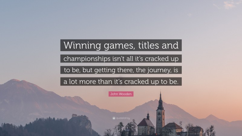 John Wooden Quote: “Winning games, titles and championships isn’t all it’s cracked up to be, but getting there, the journey, is a lot more than it’s cracked up to be.”