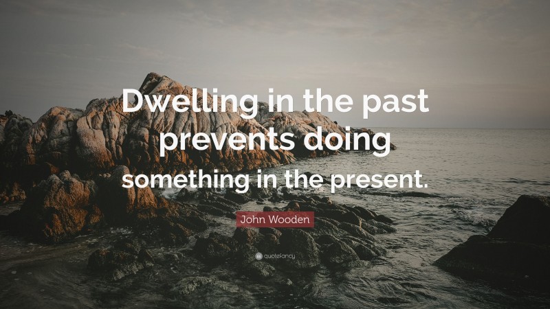John Wooden Quote: “Dwelling in the past prevents doing something in the present.”
