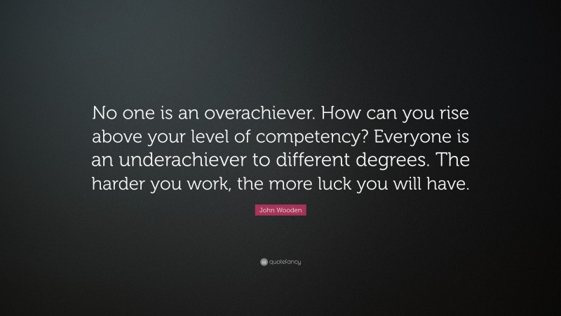 John Wooden Quote: “No one is an overachiever. How can you rise above your level of competency? Everyone is an underachiever to different degrees. The harder you work, the more luck you will have.”