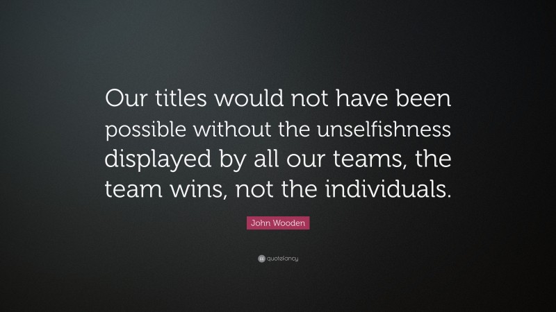 John Wooden Quote: “Our titles would not have been possible without the unselfishness displayed by all our teams, the team wins, not the individuals.”