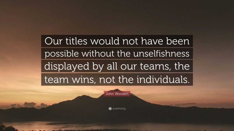 John Wooden Quote: “Our titles would not have been possible without the unselfishness displayed by all our teams, the team wins, not the individuals.”