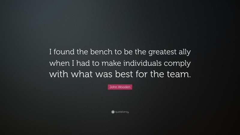 John Wooden Quote: “I found the bench to be the greatest ally when I had to make individuals comply with what was best for the team.”