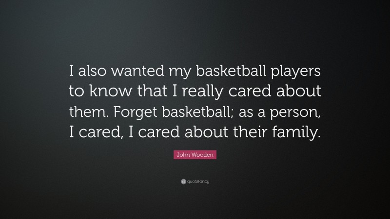 John Wooden Quote: “I also wanted my basketball players to know that I really cared about them. Forget basketball; as a person, I cared, I cared about their family.”