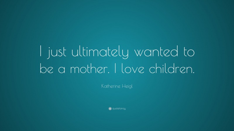 Katherine Heigl Quote: “I just ultimately wanted to be a mother. I love children.”