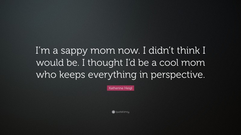 Katherine Heigl Quote: “I’m a sappy mom now. I didn’t think I would be. I thought I’d be a cool mom who keeps everything in perspective.”