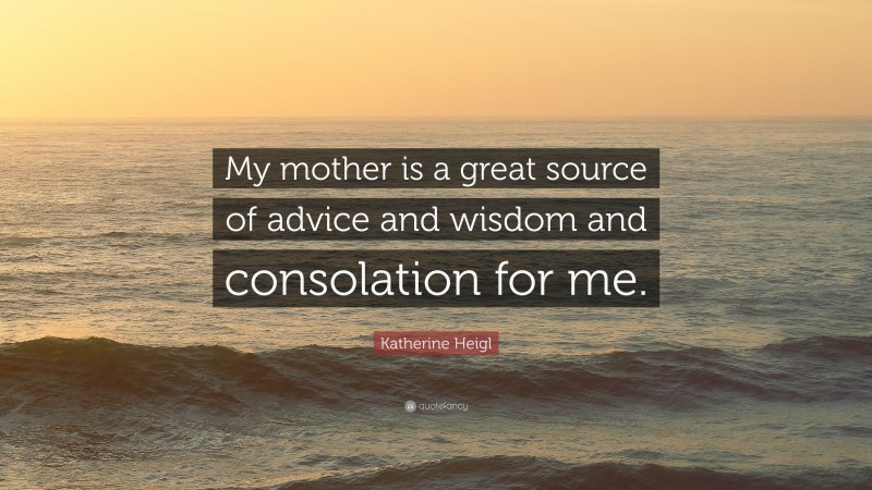 Katherine Heigl Quote: “My mother is a great source of advice and wisdom and consolation for me.”
