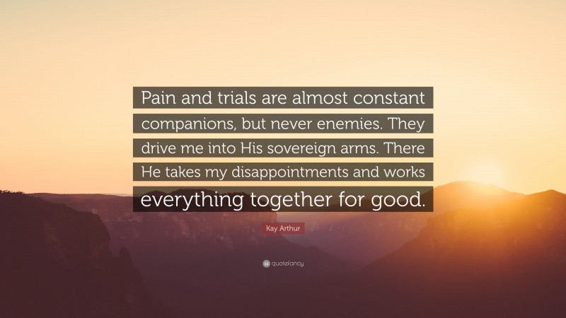 Kay Arthur Quote: “Pain and trials are almost constant companions, but never enemies. They drive me into His sovereign arms. There He takes my disappointments and works everything together for good.”