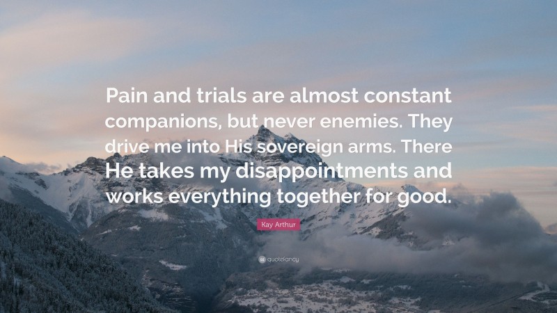 Kay Arthur Quote: “Pain and trials are almost constant companions, but never enemies. They drive me into His sovereign arms. There He takes my disappointments and works everything together for good.”