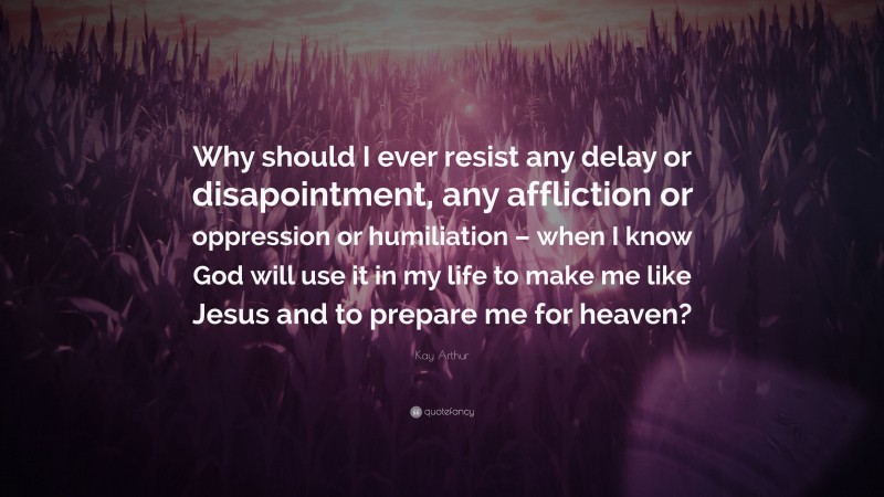 Kay Arthur Quote: “Why should I ever resist any delay or disapointment, any affliction or oppression or humiliation – when I know God will use it in my life to make me like Jesus and to prepare me for heaven?”