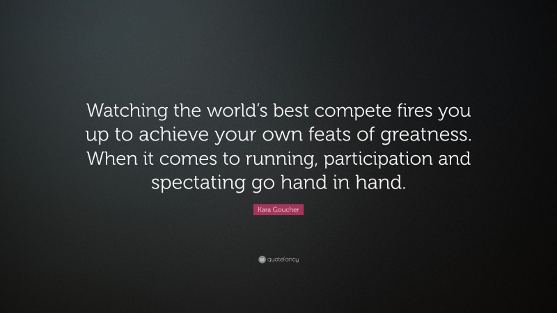Kara Goucher Quote: “Watching the world’s best compete fires you up to achieve your own feats of greatness. When it comes to running, participation and spectating go hand in hand.”