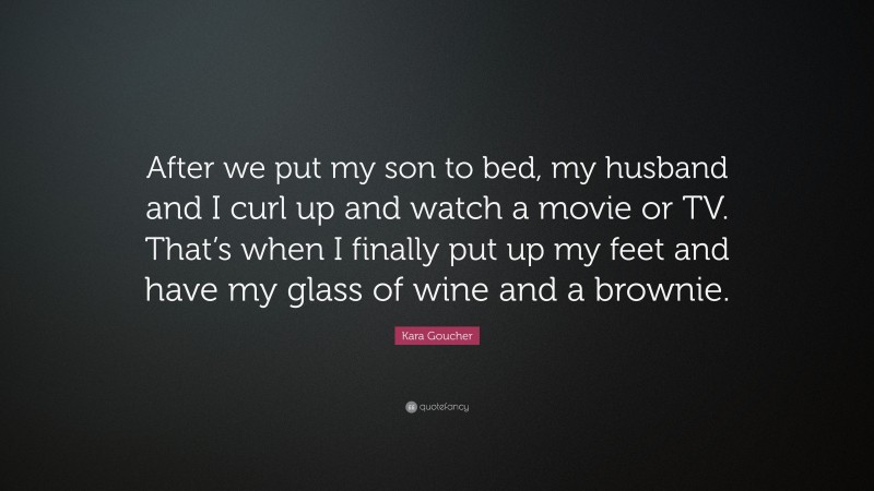 Kara Goucher Quote: “After we put my son to bed, my husband and I curl up and watch a movie or TV. That’s when I finally put up my feet and have my glass of wine and a brownie.”