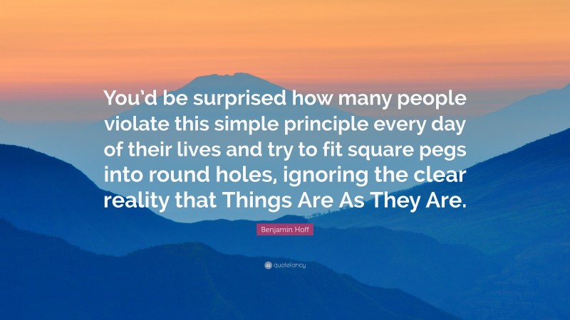 Benjamin Hoff Quote: “You’d be surprised how many people violate this simple principle every day of their lives and try to fit square pegs into round holes, ignoring the clear reality that Things Are As They Are.”