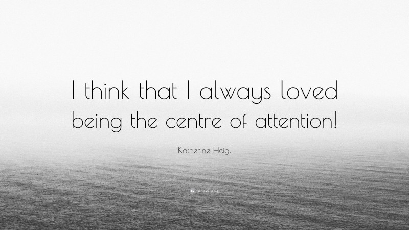Katherine Heigl Quote: “I think that I always loved being the centre of attention!”