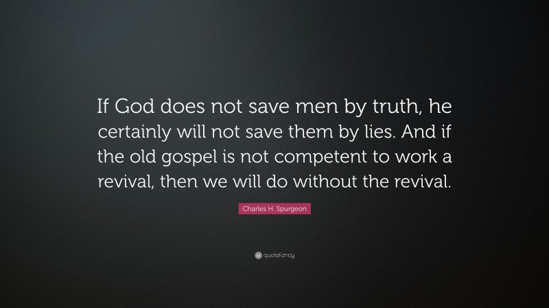 Charles H. Spurgeon Quote: “If God does not save men by truth, he certainly will not save them by lies. And if the old gospel is not competent to work a revival, then we will do without the revival.”