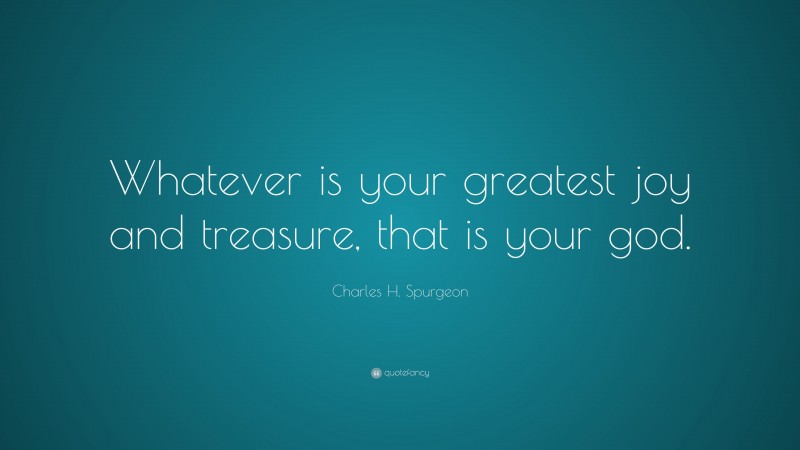 Charles H. Spurgeon Quote: “Whatever is your greatest joy and treasure, that is your god.”