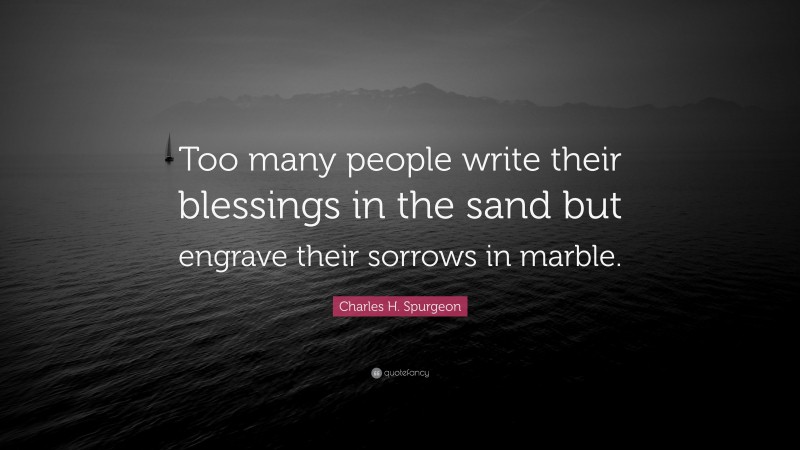 Charles H. Spurgeon Quote: “Too many people write their blessings in the sand but engrave their sorrows in marble.”