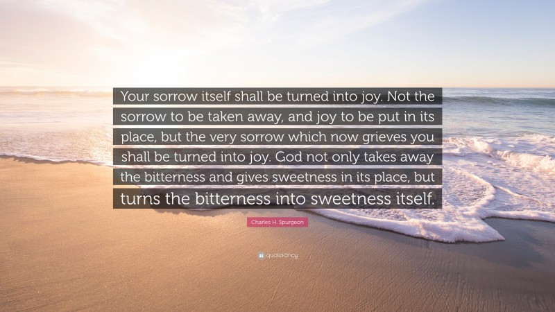 Charles H. Spurgeon Quote: “Your sorrow itself shall be turned into joy. Not the sorrow to be taken away, and joy to be put in its place, but the very sorrow which now grieves you shall be turned into joy. God not only takes away the bitterness and gives sweetness in its place, but turns the bitterness into sweetness itself.”