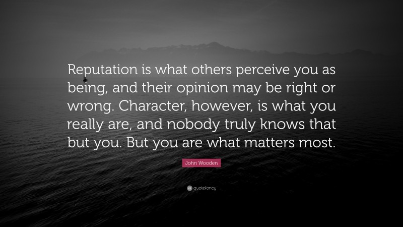 John Wooden Quote: “Reputation is what others perceive you as being, and their opinion may be right or wrong. Character, however, is what you really are, and nobody truly knows that but you. But you are what matters most.”