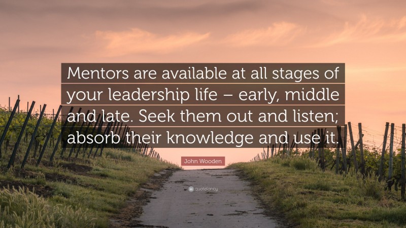 John Wooden Quote: “Mentors are available at all stages of your leadership life – early, middle and late. Seek them out and listen; absorb their knowledge and use it.”