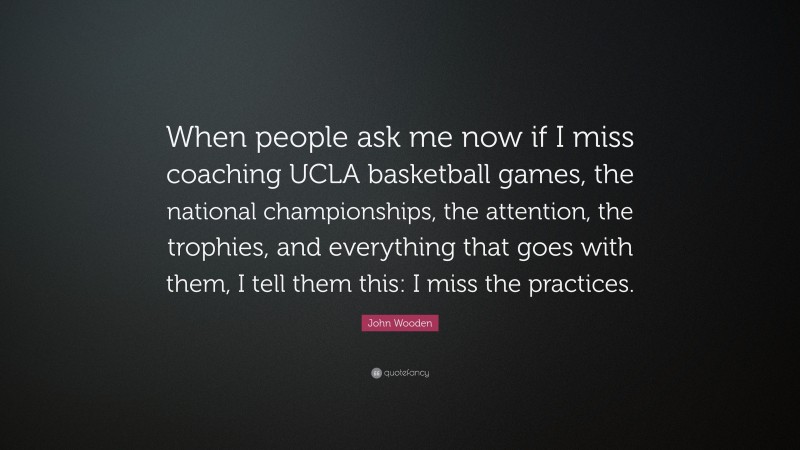 John Wooden Quote: “When people ask me now if I miss coaching UCLA basketball games, the national championships, the attention, the trophies, and everything that goes with them, I tell them this: I miss the practices.”