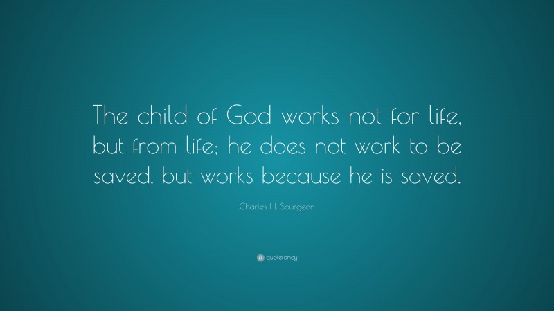 Charles H. Spurgeon Quote: “The child of God works not for life, but from life; he does not work to be saved, but works because he is saved.”