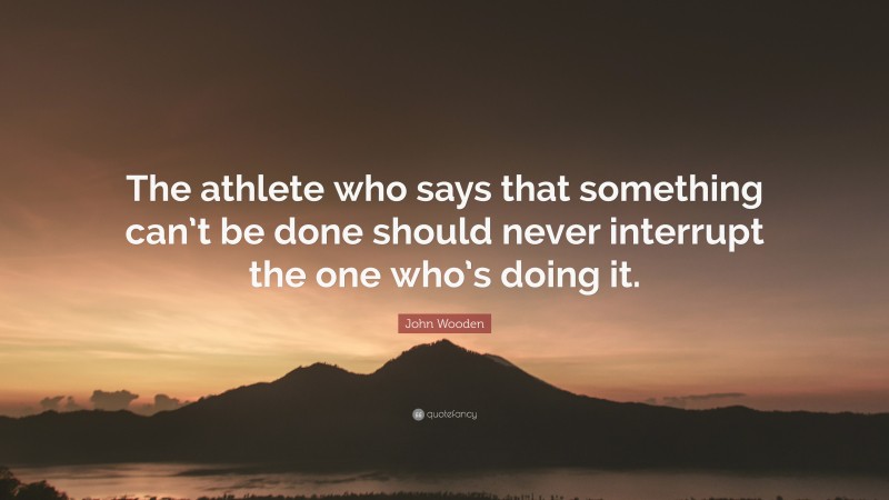 John Wooden Quote: “The athlete who says that something can’t be done should never interrupt the one who’s doing it.”