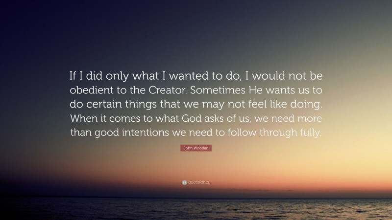 John Wooden Quote: “If I did only what I wanted to do, I would not be obedient to the Creator. Sometimes He wants us to do certain things that we may not feel like doing. When it comes to what God asks of us, we need more than good intentions we need to follow through fully.”