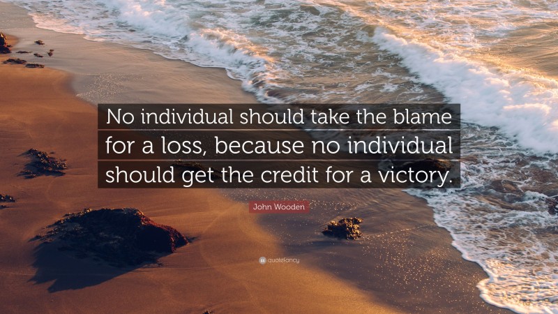 John Wooden Quote: “No individual should take the blame for a loss, because no individual should get the credit for a victory.”