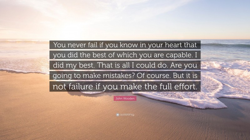 John Wooden Quote: “You never fail if you know in your heart that you did the best of which you are capable. I did my best. That is all I could do. Are you going to make mistakes? Of course. But it is not failure if you make the full effort.”