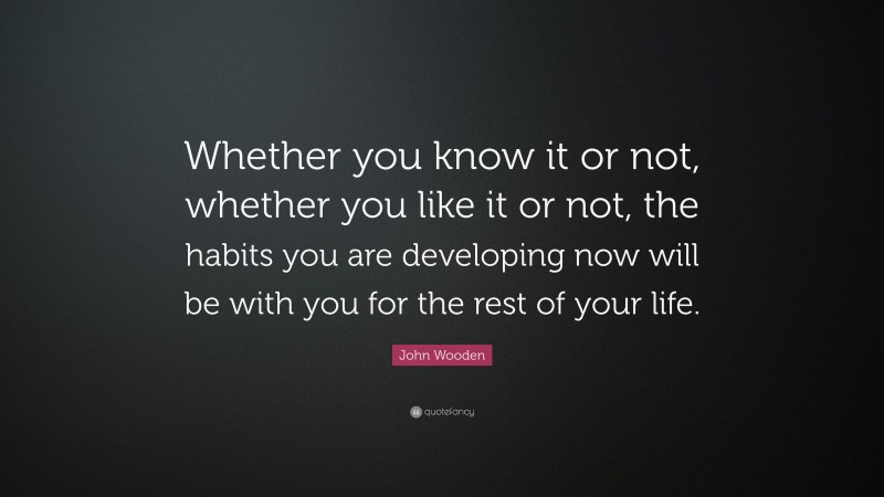 John Wooden Quote: “Whether you know it or not, whether you like it or not, the habits you are developing now will be with you for the rest of your life.”