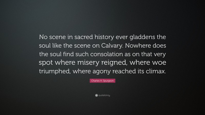 Charles H. Spurgeon Quote: “No scene in sacred history ever gladdens the soul like the scene on Calvary. Nowhere does the soul find such consolation as on that very spot where misery reigned, where woe triumphed, where agony reached its climax.”