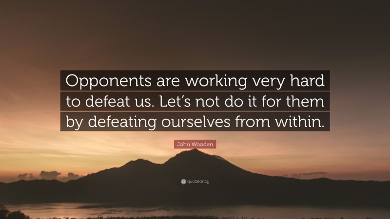 John Wooden Quote: “Opponents are working very hard to defeat us. Let’s not do it for them by defeating ourselves from within.”
