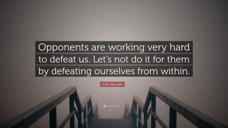 John Wooden Quote: “Opponents are working very hard to defeat us. Let’s not do it for them by defeating ourselves from within.”
